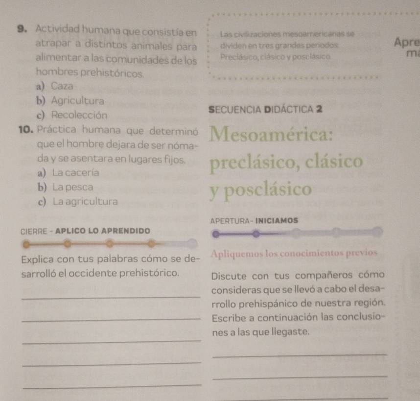 Actividad humana que consistía en Las civilizaciones mesdamericanas se
atrapar a distintos animales para dividen en tres grandes períodos Apre
alimentar a las comunidades de los Preclásico, clásico y posclásico
m
hombres prehistóricos.
a) Caza
b)Agricultura
c) Recolección
Secuencia Didáctica 2
10. Práctica humana que determinó Mesoamérica:
que el hombre dejara de ser nóma-
da y se asentara en lugares fijos. preclásico, clásico
a La cacería
b) Lapesca
c) La agricultura
y posclásico
APERTURA- INICIAMOS
CIERRE - APLICO LO APRENDIDO
Explica con tus palabras cómo se de- Apliquemos los conocimientos previos
sarrolló el occidente prehistórico. Discute con tus compañeros cómo
_
consideras que se llevó a cabo el desa-
rrollo prehispánico de nuestra región.
_ Escribe a continuación las conclusio-
_
nes a las que llegaste.
_
_
_
_
_