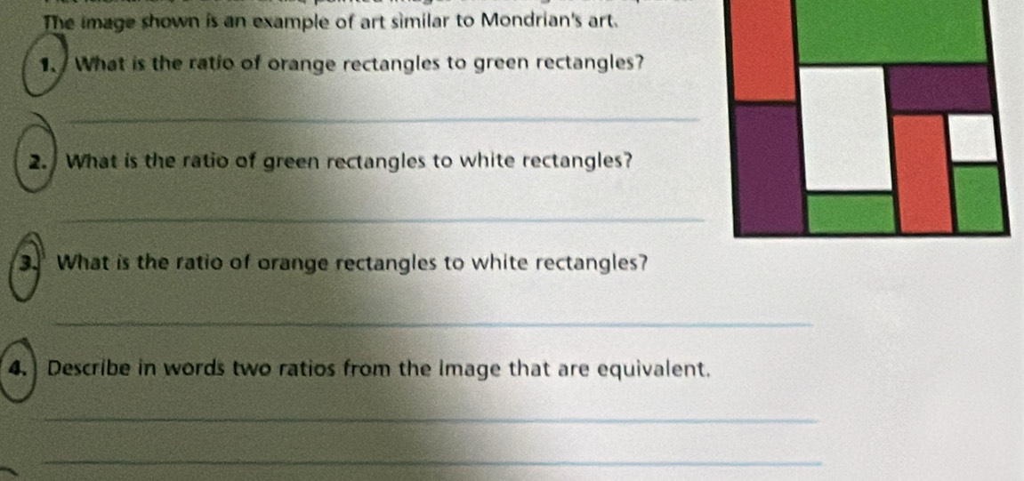 The image shown is an example of art similar to Mondrian's art. 
1. What is the ratio of orange rectangles to green rectangles? 
_ 
2. What is the ratio of green rectangles to white rectangles? 
_ 
_ 
3. What is the ratio of orange rectangles to white rectangles? 
_ 
4. Describe in words two ratios from the Image that are equivalent. 
_ 
_