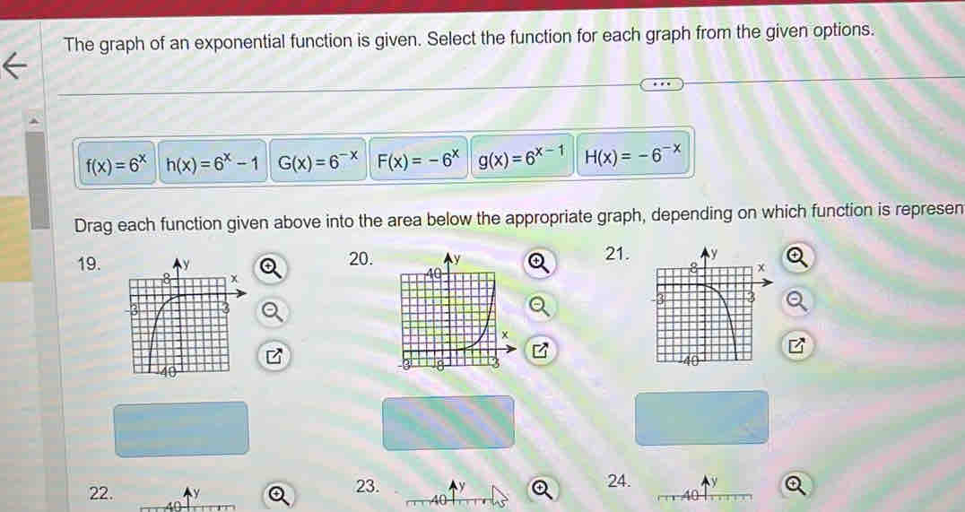 The graph of an exponential function is given. Select the function for each graph from the given options.
f(x)=6^x h(x)=6^x-1 G(x)=6^(-x) F(x)=-6^x g(x)=6^(x-1) H(x)=-6^(-x)
Drag each function given above into the area below the appropriate graph, depending on which function is represen
21.
19. 20. 
22. Q 23. y Q 24. y
40