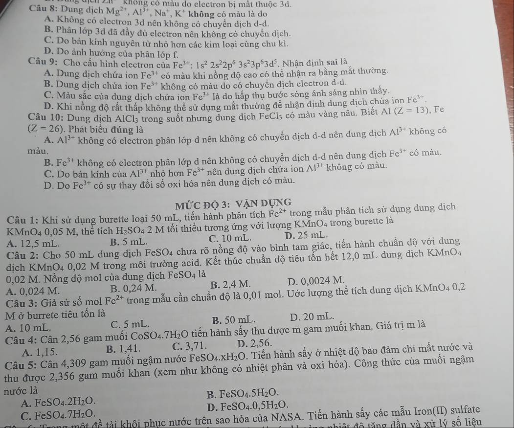 không có màu do electron bị mất thuộc 3d.
Câu 8: Dung dịch Mg^(2+),Al^(3+), ,Na^+,K^+ không có màu là do
A. Không có electron 3d nên không có chuyển dịch d-d.
B. Phân lớp 3d đã đầy đủ electron nên không có chuyên dịch.
C. Do bán kính nguyên tử nhỏ hơn các kim loại cùng chu kì.
D. Do ảnh hưởng của phân lớp f.
Câu 9: Cho cấu hình electron của Fe^(3+):1s^22s^22p^63s^23p^63d^5. Nhận định sai là
A. Dung dịch chứa ion Fe^(3+) có màu khi nồng độ cao có thể nhận ra bằng mắt thường.
B. Dung dịch chứa ion Fe^(3+) không có màu do có chuyền dịch electron d-d.
C. Màu sắc của dung dịch chứa ion Fe^(3+) là do hấp thụ bước sóng ánh sáng nhìn thấy.
D. Khi nồng độ rất thấp không thể sử dụng mặt thường đề nhận định dung dịch chứa ion Fe^(3+).
Câu 10: Dung dịch AlCl₃ trong suốt nhưng dung dịch FeCl_3 có màu vàng nâu. Biết Al (Z=13) , Fe
(Z=26). Phát biểu đúng là Al^(3+) không có
A. Al^(3+) không có electron phân lớp d nên không có chuyền dịch d-d nên dung dịch
màu. có màu.
B. Fe^(3+) không có electron phân lớp d nên không có chuyển dịch d-d nên dung dịch Fe^(3+)
C. Do bán kính của AI^(3+) nhỏ hơn Fe^(3+) nên dung dịch chứa ion Al^(3+) không có màu.
D. Do Fe^(3+) có sự thay đổi số oxi hóa nên dung dịch có màu.
MỨC ĐQ 3: VẠN DỤNG
Câu 1: Khi sử dụng burette loại 50 mL, tiến hành phân tích Fe^(2+) trong mẫu phân tích sử dụng dung dịch
KMnO₄ 0,05 M, thể tích H_2SO_42M I tối thiểu tương ứng với lượng KMn O_4 trong burette là
A. 12,5 mL. B. 5 mL. C. 10 mL. D. 25 mL.
Câu 2: Cho 50 mL dung dịch FeS _5O_4 A chưa rõ nồng độ vào bình tam giác, tiến hành chuẩn độ với dung
dịch KMnO4 0,02 M trong môi trường acid. Kết thúc chuẩn độ tiêu tổn hết 12,0 mL dung dịch KMnO4
0,02 M. Nồng độ mol của dung dịch FeSO4 là
A. 0,024 M. B. 0,24 M. B. 2,4 M. D. 0,0024 M.
Câu 3: Giả sử số mol Fe^(2+) trong mẫu cần chuẩn độ là 0,01 mol. Uớc lượng thể tích dung dịch KMnO4 0,2
M ở burrete tiêu tốn là
A. 10 mL. C. 5 mL. B. 50 mL. D. 20 mL.
Câu 4: Cân 2,56 gam muối CoSO_4.7H_2O tiến hành sấy thu được m gam muối khan. Giá trị m là
A. 1,15. B. 1,41. C. 3,71. D. 2,56.
Câu 5: Cân 4,309 gam muối ngậm nước FeSO_4.xH_2O. Tiến hành sấy ở nhiệt độ bảo đảm chi mất nước và
thu được 2,356 gam muối khan (xem như không có nhiệt phân và oxi hóa). Công thức của muối ngậm
nước là
B. FeSO_4.5H_2O.
A. FeSO_4.2H_2O.
D. FeSO_4.0,5H_2O.
C. FeSO_4.7H_2O.
ột đề tài khôi phục nước trên sao hỏa của NASA. Tiến hành sấy các mẫu Iron(II) sulfate
hiệt độ tăng dần và xử lý số liêu