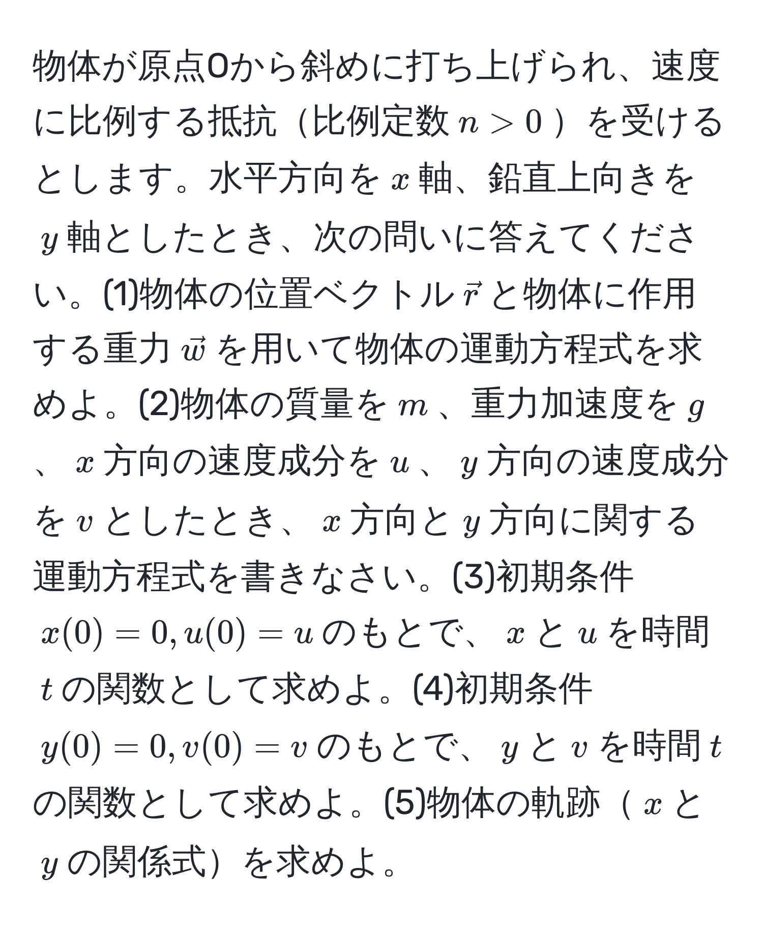 物体が原点Oから斜めに打ち上げられ、速度に比例する抵抗比例定数$n > 0$を受けるとします。水平方向を$x$軸、鉛直上向きを$y$軸としたとき、次の問いに答えてください。(1)物体の位置ベクトル$vecr$と物体に作用する重力$vecw$を用いて物体の運動方程式を求めよ。(2)物体の質量を$m$、重力加速度を$g$、$x$方向の速度成分を$u$、$y$方向の速度成分を$v$としたとき、$x$方向と$y$方向に関する運動方程式を書きなさい。(3)初期条件$x(0) = 0, u(0) = u$のもとで、$x$と$u$を時間$t$の関数として求めよ。(4)初期条件$y(0) = 0, v(0) = v$のもとで、$y$と$v$を時間$t$の関数として求めよ。(5)物体の軌跡$x$と$y$の関係式を求めよ。