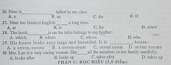 Nam is_ tallest in my class.
A. a B. an C. the D. Ø
27. Nam has learned English _a long time.
A. at B. in C. for D. since
28. The book_ is on the table belongs to my brother.
A. which B. where C. whose D. who
29. His house looks very large and beautiful. It is _house.-
A. a seven-rooms B. a seven-room C. seven room D. seven rooms
30. Mrs. Lan is a very caring woman. She_ all the members in her family carefully.
A. looks after B. looks up C. takes after D. takes up
PHAN C: ĐỌC HIÈU (3,0 điểm)