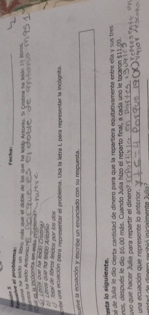Sesión 5 Fecha:_
Resuelve el problema:
* Cristina ha leído un libro más que el doble de los que ha leído Antonio. Si Cristina ha leído 19 libros,
cuántos ha leído Antonio?_
_
s Cuál es la incógnita en este problema?
a) Libros que ha leído Cristina
b) Libros que ha leldo Antonio
c) Total de libros leídos por los dos
scribe una ecuación para representar el problema. Usa la letra L para representar la incógnita.
_
suelve la ecuación y escribe un enunciado con su respuesta.
_
_
testa lo siguiente.
dá de Julia le dio cierta cantidad de dinero para que la repartiera equitativamente entre ella y sus tres
anos, después le dio $6.00 más. Cuando Julia hizo el reparto final, a cada uno le tocaron $11.00.
ruvo que hacer Julia para repartir el dinero?_
una ecuación que represente lo anterior._
tid e in er recibió inicialmente J ulia _