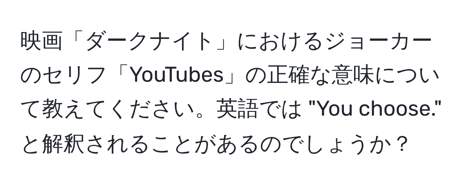 映画「ダークナイト」におけるジョーカーのセリフ「YouTubes」の正確な意味について教えてください。英語では "You choose." と解釈されることがあるのでしょうか？