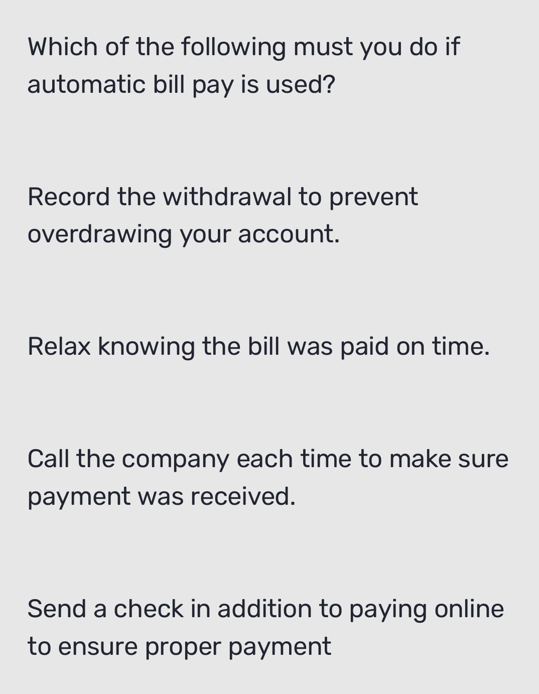 Which of the following must you do if
automatic bill pay is used?
Record the withdrawal to prevent
overdrawing your account.
Relax knowing the bill was paid on time.
Call the company each time to make sure
payment was received.
Send a check in addition to paying online
to ensure proper payment