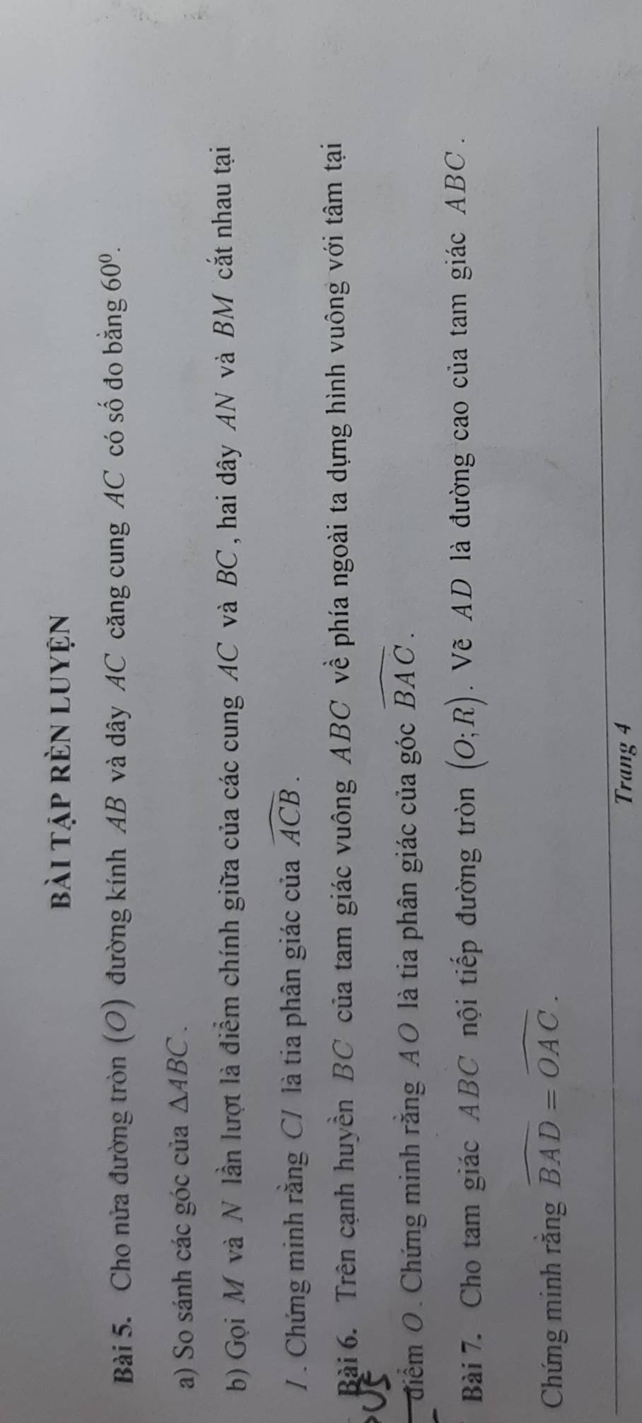 bài tập rèn luyện 
Bài 5. Cho nửa đường tròn (O) đường kính AB và dây AC căng cung AC có số đo bằng 60^0. 
a) So sánh các góc của △ ABC. 
b) Gọi M và N lần lượt là điểm chính giữa của các cung AC và BC, hai dây AN và BM cắt nhau tại 
/ . Chứng minh rằng C / là tia phân giác của widehat ACB. 
Bài 6. Trên cạnh huyền BC của tam giác vuông ABC về phía ngoài ta dựng hình vuông với tâm tại 
điểm O. Chứng minh rằng A O là tia phân giác của góc widehat BAC. 
Bài 7. Cho tam giác ABC nội tiếp đường tròn (O;R). Về AD là đường cao của tam giác ABC. 
Chứng minh rằng widehat BAD=widehat OAC. 
Trang 4