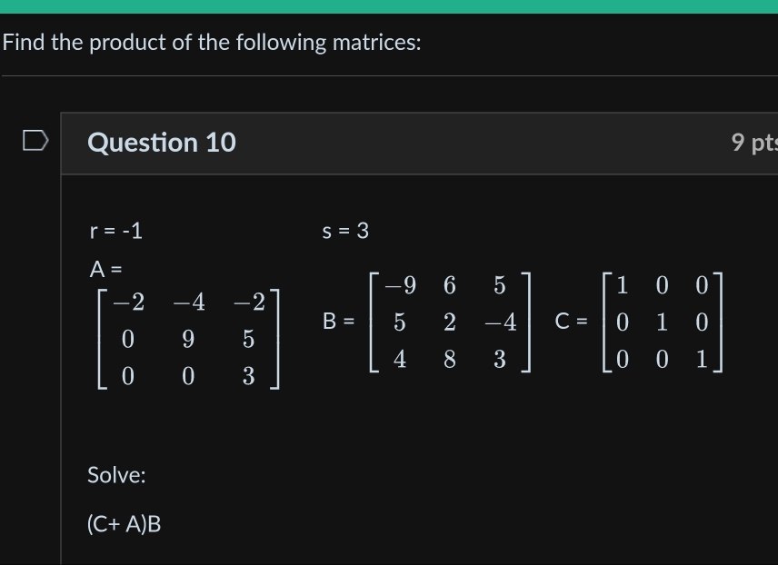 Find the product of the following matrices: 
Question 10 9 pt
r=-1
s=3
A=
beginbmatrix -2&-4&-2 0&9&5 0&0&3endbmatrix B=beginbmatrix -9&6&5 5&2&-4 4&8&3endbmatrix G=beginbmatrix 1&0&0 0&1&0 0&0&1endbmatrix
Solve:
(C+A)B