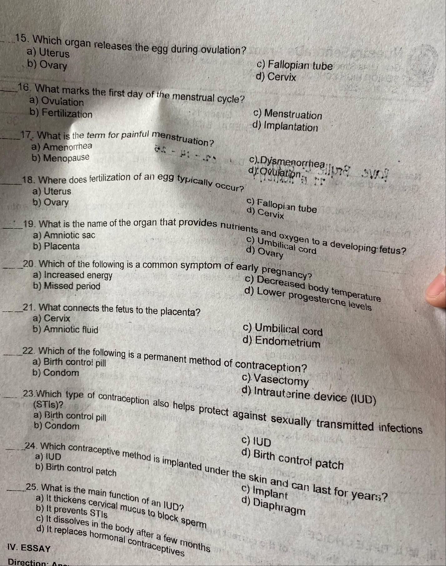 Which organ releases the egg during ovulation?
a) Uterus
b) Ovary c) Fallopian tube
d) Cervix
_16. What marks the first day of the menstrual cycle?
a) Ovulation c) Menstruation
b) Fertilization d) Implantation
_17. What is the term for painful menstruation?
a) Amenorrhea
b) Menopause
c). Dysmenorrhea
d) Ovulation
_18. Where does fertilization of an egg typically occur?
a) Uterus
b) Ovary
c) Fallopian tube
d) Cervix
_19. What is the name of the organ that provides nutrients and oxygen to a developing fetus?
a) Amniotic sac
c) Umbilical cord
b) Placenta
d) Ovary
_20. Which of the following is a common symptom of early pregnancy?
a) Increased energy
b) Missed period
c) Decreased body temperature
d) Lower progesterone levels
_21. What connects the fetus to the placenta?
a) Cervix
b) Amniotic fluid
c) Umbilical cord
d) Endometrium
_22. Which of the following is a permanent method of contraception?
a) Birth contro! pill
b) Condom
c) Vasectomy
d) Intrauterine device (IUD)
(STls)?
23.Which type of contraception also helps protect against sexually transmitted infections
a) Birth control pill
b) Condom
c) IUD
a) IUD
d) Birth control patch
b) Birth control patch
24. Which contraceptive method is implanted under the skin and can last for years?
c) Implant
_25. What is the main function of an IUD?
d) Diaphragm
a) It thickens cervical mucus to block sperm
b) It prevents STIs
c) It dissolves in the body after a few months
d) It replaces hormonal contraceptives
IV. ESSAY
