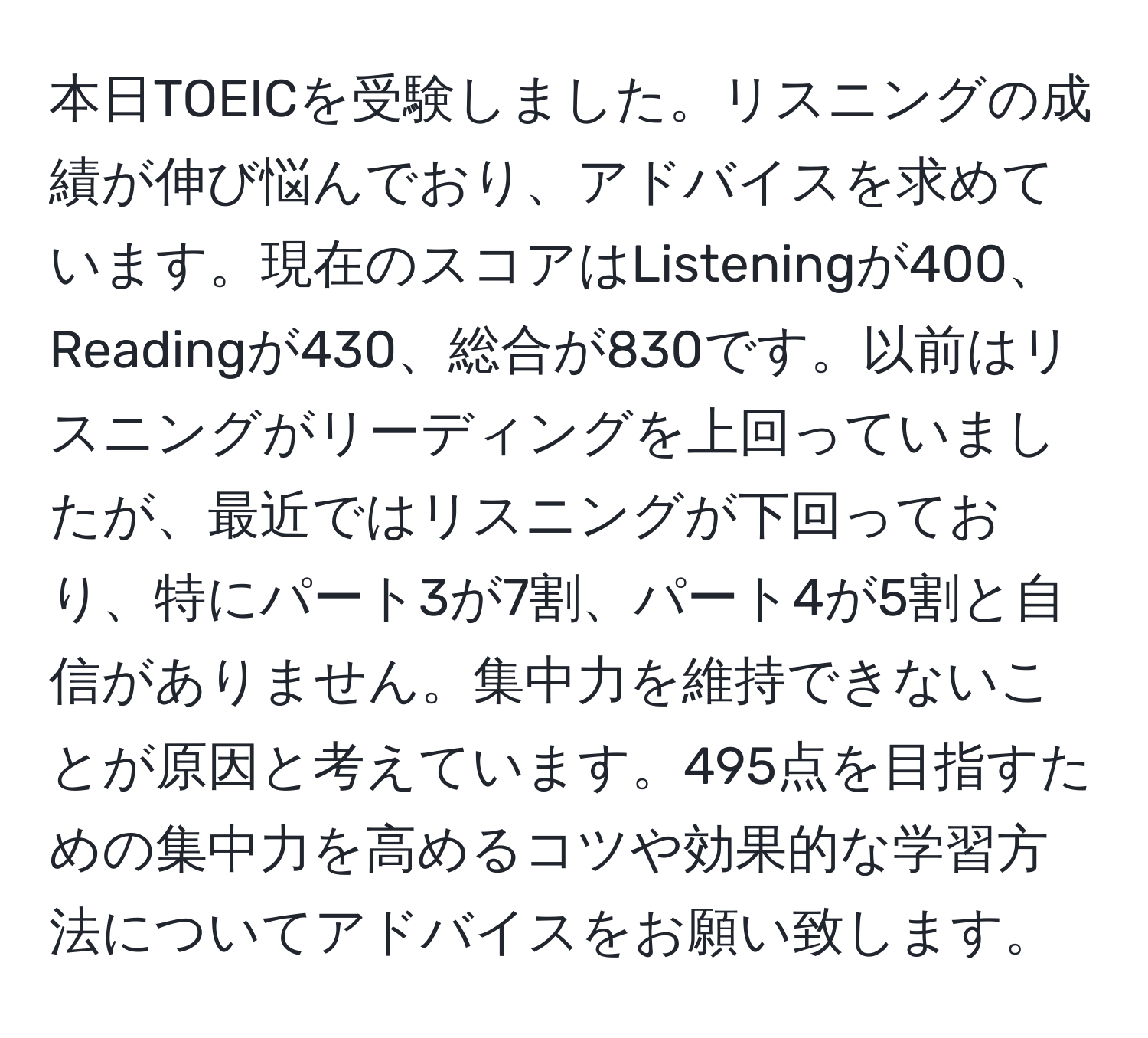 本日TOEICを受験しました。リスニングの成績が伸び悩んでおり、アドバイスを求めています。現在のスコアはListeningが400、Readingが430、総合が830です。以前はリスニングがリーディングを上回っていましたが、最近ではリスニングが下回っており、特にパート3が7割、パート4が5割と自信がありません。集中力を維持できないことが原因と考えています。495点を目指すための集中力を高めるコツや効果的な学習方法についてアドバイスをお願い致します。