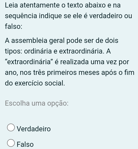 Leia atentamente o texto abaixo e na
sequência indique se ele é verdadeiro ou
falso:
A assembleia geral pode ser de dois
tipos: ordinária e extraordinária. A
'extraordinária' é realizada uma vez por
ano, nos três primeiros meses após o fim
do exercício social.
Escolha uma opção:
Verdadeiro
Falso