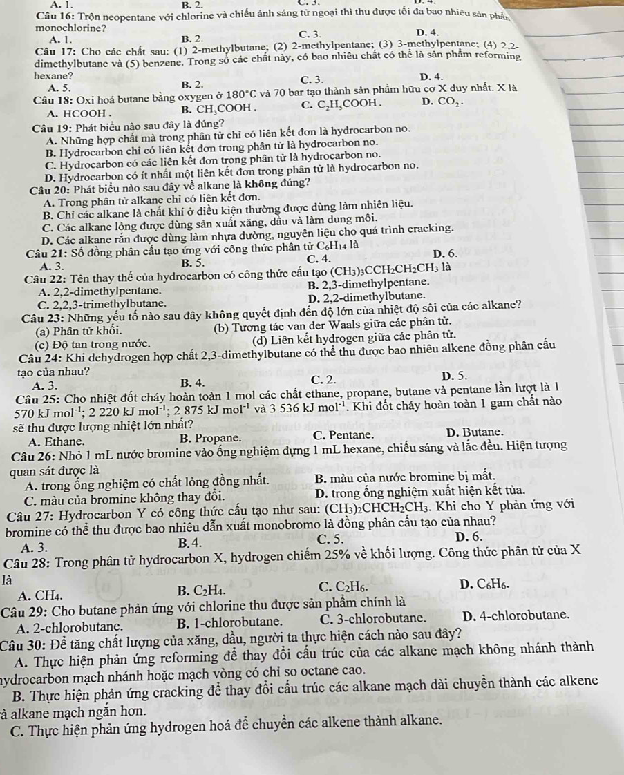 A. 1. B. 2. C. 3.
Câu 16: Trộn neopentane với chlorine và chiếu ánh sáng tử ngoại thì thu được tối đa bao nhiêu sản phần
monochlorine?
A. 1. B. 2. C. 3. D. 4.
Câu 17: Cho các chất sau: (1) 2-methylbutane; (2) 2-methylpentane; (3) 3-methylpentane; (4) 2,2-
dimethylbutane và (5) benzene. Trong số các chất này, có bao nhiêu chất có thể là sản phẩm reforming
hexane? D. 4.
A. 5. B. 2. C. 3.
Câu 18: Oxi hoá butane bằng oxygen ở 180°C và 70 bar tạo thành sản phẩm hữu cơ X duy nhất. X là
A. HCOOH . B. CH_3C cOOH . C. C_2H_5 COOH . D. CO_2.
Câu 19: Phát biểu nào sau đây là đúng?
A. Những hợp chất mà trong phân tử chỉ có liên kết đơn là hydrocarbon no.
B. Hydrocarbon chỉ có liên kết đơn trong phân tử là hydrocarbon no.
C. Hydrocarbon có các liên kết đơn trong phân tử là hydrocarbon no.
D. Hydrocarbon có ít nhất một liên kết đơn trong phân tử là hydrocarbon no.
Câu 20: Phát biểu nào sau đây về alkane là không đúng?
A. Trong phân tử alkane chỉ có liên kết đơn.
B. Chi các alkane là chất khí ở điều kiện thường được dùng làm nhiên liệu.
C. Các alkane lỏng được dùng sản xuất xăng, dầu và làm dung môi.
D. Các alkane rắn được dùng làm nhựa đường, nguyên liệu cho quá trình cracking.
Câu 21: Số đồng phân cấu tạo ứng với công thức phân tử C_6H_14 là
A. 3. B. 5. C. 4. D. 6.
Câu 22: Tên thay thế của hydrocarbon có công thức cấu tạo (CH_3)_3CCH_2CH_2CH_3 là
A. 2,2-dimethylpentane. B. 2,3-dimethylpentane.
C. 2,2,3-trimethylbutane. D. 2,2-dimethylbutane.
Câu 23: Những yếu tố nào sau đây không quyết định đến độ lớn của nhiệt độ sôi của các alkane?
(a) Phân tử khổi. (b) Tương tác van der Waals giữa các phân tử.
(c) Độ tan trong nước. (d) Liên kết hydrogen giữa các phân tử.
Câu 24: Khi dehydrogen hợp chất 2,3-dimethylbutane có thể thu được bao nhiêu alkene đồng phân cầu
tạo của nhau?
A. 3. B. 4. C. 2. D. 5.
Câu 25: Cho nhiệt đốt cháy hoàn toàn 1 mol các chất ethane, propane, butane và pentane lần lượt là 1
5 70kJmol^(-1);2220kJmol^(-1) ;2875kJmol^(-1) và 3536kJmol^(-1). Khi đốt cháy hoàn toàn 1 gam chất nào
sẽ thu được lượng nhiệt lớn nhất? D. Butane.
A. Ethane. B. Propane. C. Pentane.
Câu 26: Nhỏ 1 mL nước bromine vào ống nghiệm đựng 1 mL hexane, chiếu sáng và lắc đều. Hiện tượng
quan sát được là
A. trong ổng nghiệm có chất lỏng đồng nhất. B. màu của nước bromine bị mất.
C. màu của bromine không thay đổi. D. trong ống nghiệm xuất hiện kết tùa.
Câu 27: Hydrocarbon Y có công thức cấu tạo như sau: (CH3)2 CHCH_2CH_3. Khi cho Y phản ứng với
bromine có thể thu được bao nhiêu dẫn xuất monobromo là đồng phân cấu tạo của nhau?
A. 3. B. 4. C. 5.
D. 6.
Câu 28: Trong phân tử hydrocarbon X, hydrogen chiếm 25% về khối lượng. Công thức phân tử của X
là
A. CH4. C. C₂H6. D. C_6H_6.
B. C_2H_4.
Câu 29: Cho butane phản ứng với chlorine thu được sản phẩm chính là
A. 2-chlorobutane. B. 1-chlorobutane. C. 3-chlorobutane. D. 4-chlorobutane.
Câu 30: Để tăng chất lượng của xăng, dầu, người ta thực hiện cách nào sau đây?
A. Thực hiện phản ứng reforming để thay đổi cấu trúc của các alkane mạch không nhánh thành
aydrocarbon mạch nhánh hoặc mạch vòng có chỉ so octane cao.
B. Thực hiện phản ứng cracking để thay đổi cấu trúc các alkane mạch dài chuyền thành các alkene
à alkane mạch ngắn hơn.
C. Thực hiện phản ứng hydrogen hoá để chuyển các alkene thành alkane.