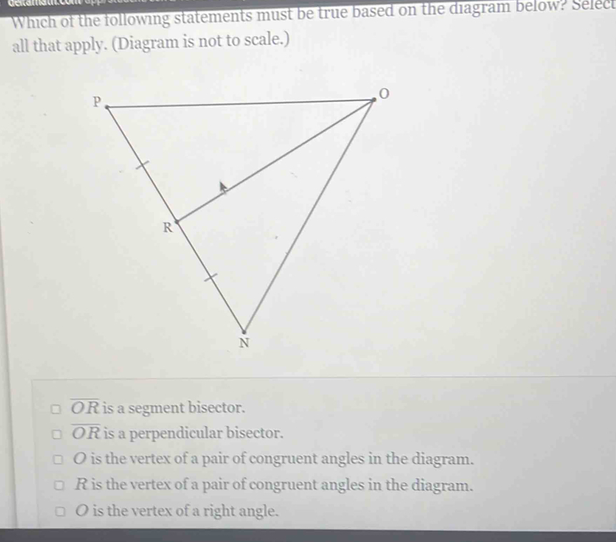 Which of the following statements must be true based on the diagram below? Select
all that apply. (Diagram is not to scale.)
overline OR is a segment bisector.
overline OR is a perpendicular bisector.
O is the vertex of a pair of congruent angles in the diagram.
R is the vertex of a pair of congruent angles in the diagram.
O is the vertex of a right angle.