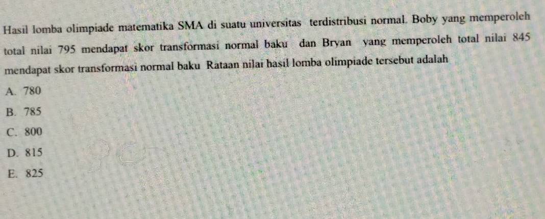 Hasil lomba olimpiade matematika SMA di suatu universitas terdistribusi normal. Boby yang memperoleh
total nilai 795 mendapat skor transformasi normal baku dan Bryan yang memperoleh total nilai 845
mendapat skor transformasi normal baku Rataan nilai hasil lomba olimpiade tersebut adalah
A. 780
B. 785
C. 800
D. 815
E. 825