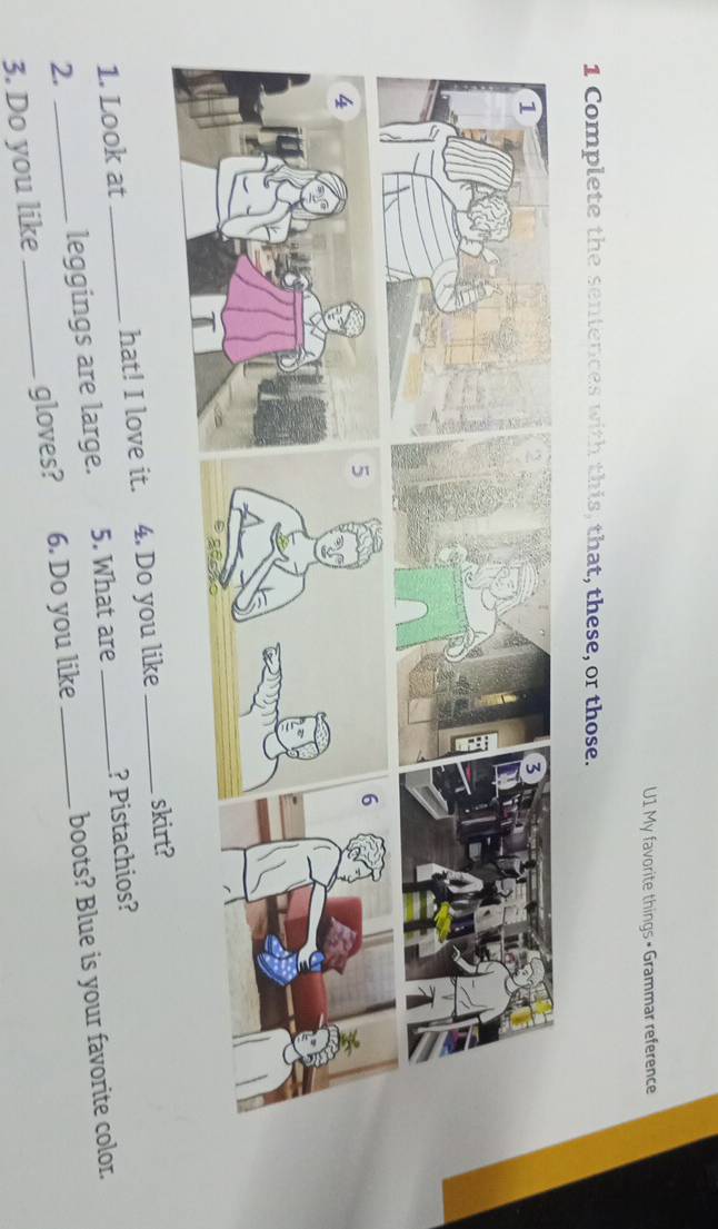 U1 My favorite things • Grammar reference 
1 Complete the sentences with this, that, these, or those. 
5 
6 
1. Look at hat! I love it. 4. Do you like _skirt? 
2. _leggings are large. 5. What are ? Pistachios? 
3. Do you like _gloves? 6. Do you like _boots? Blue is your favorite color.