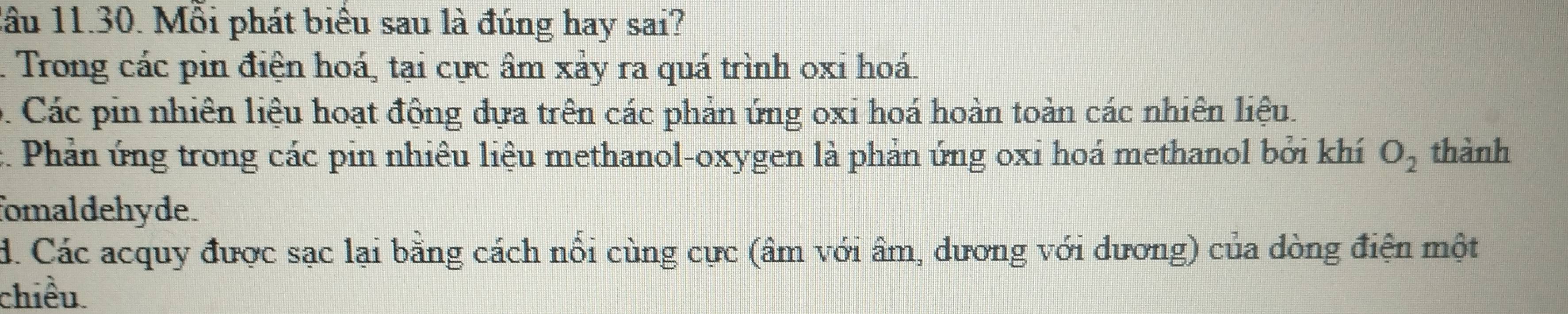 lâu 11.30. Mỗi phát biểu sau là đúng hay sai?. Trong các pin điện hoá, tại cực âm xảy ra quá trình oxi hoá.
D. Các pin nhiên liệu hoạt động đựa trên các phản ứng oxi hoá hoàn toàn các nhiên liệu.
c. Phản ứng trong các pin nhiêu liệu methanol-oxygen là phản ứng oxi hoá methanol bởi khí O_2 thành
fomaldehyde.
d. Các acquy được sạc lại bằng cách nổi cùng cực (âm với âm, dương với dương) của dòng điện một
chiều