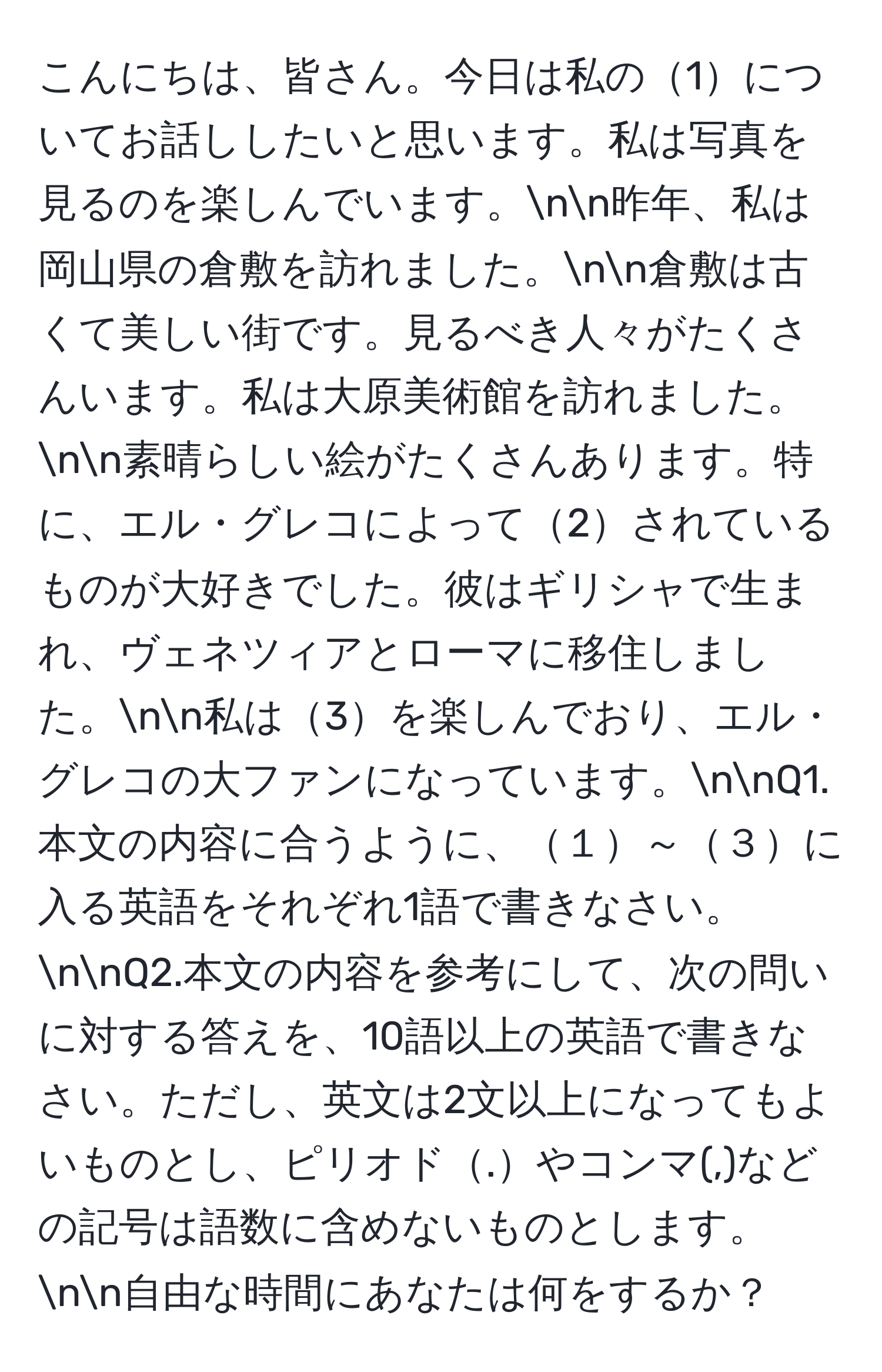 こんにちは、皆さん。今日は私の1についてお話ししたいと思います。私は写真を見るのを楽しんでいます。nn昨年、私は岡山県の倉敷を訪れました。nn倉敷は古くて美しい街です。見るべき人々がたくさんいます。私は大原美術館を訪れました。nn素晴らしい絵がたくさんあります。特に、エル・グレコによって2されているものが大好きでした。彼はギリシャで生まれ、ヴェネツィアとローマに移住しました。nn私は3を楽しんでおり、エル・グレコの大ファンになっています。nnQ1.本文の内容に合うように、１～３に入る英語をそれぞれ1語で書きなさい。nnQ2.本文の内容を参考にして、次の問いに対する答えを、10語以上の英語で書きなさい。ただし、英文は2文以上になってもよいものとし、ピリオド.やコンマ(,)などの記号は語数に含めないものとします。nn自由な時間にあなたは何をするか？