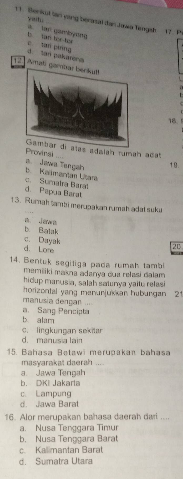 Berikut tani yang berasal dari Jawa Tengah 17. Pr
yaitu ....
a. tari gambyong
b. tari tor-tor
c. tari piring
d. tari pakarena
12 Amati ga
a
18. 
adalah rumah adat
Provinsi .,,
a. Jawa Tengah 19.
b. Kalimantan Utara
c. Sumatra Barat
d. Papua Barat
13. Rumah tambi merupakan rumah adat suku
a. Jawa
b. Batak
c、 Dayak
d. Lore
20.
14. Bentuk segitiga pada rumah tambi
memiliki makna adanya dua relasi dalam
hidup manusia, salah satunya yaitu relasi
horizontal yang menunjukkan hubungan 21
manusia dengan ....
a. Sang Pencipta
b. alam
c. lingkungan sekitar
d. manusia lain
15. Bahasa Betawi merupakan bahasa
masyarakat daerah ....
a. Jawa Tengah
b、 DKI Jakarta
c. Lampung
d. Jawa Barat
16. Alor merupakan bahasa daerah dari ....
a. Nusa Tenggara Timur
b. Nusa Tenggara Barat
c. Kalimantan Barat
d. Sumatra Utara