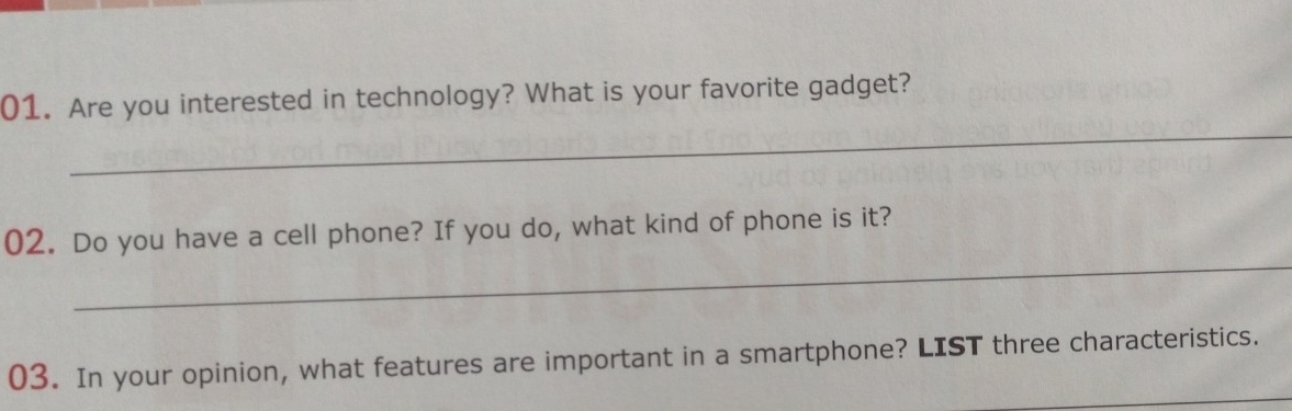 Are you interested in technology? What is your favorite gadget? 
_ 
02. Do you have a cell phone? If you do, what kind of phone is it? 
_ 
03. In your opinion, what features are important in a smartphone? LIST three characteristics.