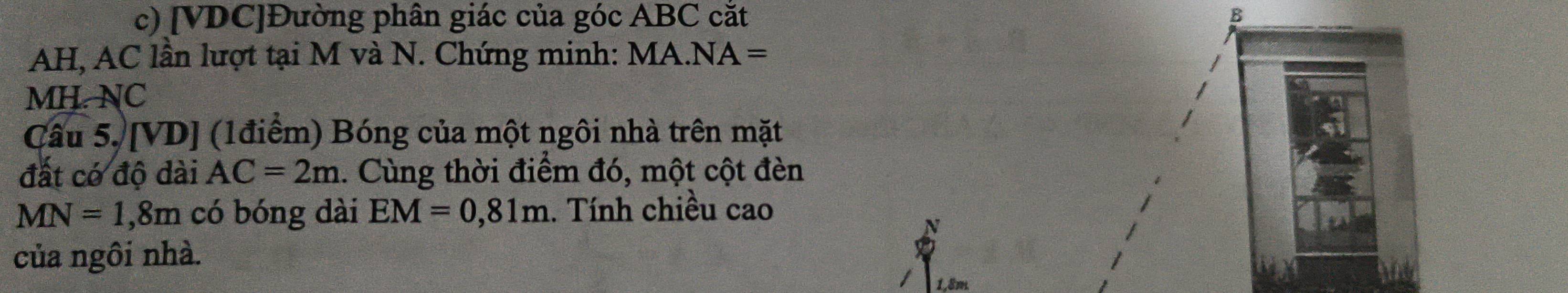 [ VDC ]Đường phân giác của góc ABC cắt
AH, AC lần lượt tại M và N. Chứng minh: MA 1.NA=
MH. NC 
Câu 5. [VD] (1điểm) Bóng của một ngôi nhà trên mặt 
đất có độ dài AC=2m 1. Cùng thời điểm đó, một cột đèn
MN=1,8m có bóng dài EM=0,81m 1. Tính chiều cao 
N 
của ngôi nhà.
1,8m.