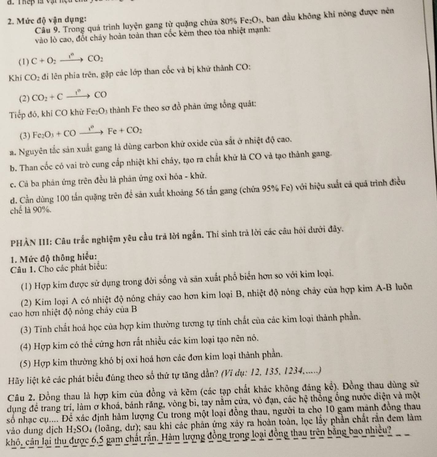 Thếp là vật nệu 
2. Mức độ vận dụng: Fe_2O_3 , ban đầu không khi nóng được nén
Câu 9. Trong quá trình luyện gang từ quặng chứa 80%
vào lò cao, đốt cháy hoàn toàn than cốc kèm theo tỏa nhiệt mạnh:
(1) C+O_2xrightarrow I^6CO_2
Khí CO_2 đi lên phía trên, gặp các lớp than cốc và bị khử thành CO:
(2) CO_2+Cxrightarrow I^nCO
Tiếp đó, khí CO khử Fe_2O 3 thành Fe theo sơ đồ phản ứng tổng quât:
(3) Fe_2O_3+COxrightarrow I°Fe+CO_2
a. Nguyên tắc sản xuất gang là dùng carbon khử oxide của sắt ở nhiệt độ cao.
b. Than cốc có vai trò cung cấp nhiệt khí chảy, tạo ra chất khử là CO và tạo thành gang.
c. Cả ba phản ứng trên đều là phản ứng oxi hóa - khử.
d. Cần dùng 100 tấn quặng trên để sản xuất khoảng 56 tấn gang (chứa 95% Fe) với hiệu suất cả quả trình điều
ch là 90%.
PHẢN III: Câu trắc nghiệm yêu cầu trả lời ngắn. Thí sinh trả lời các câu hói dưới đây.
1. Mức độ thông hiểu:
Câu 1. Cho các phát biểu:
(1) Hợp kím được sử dụng trong đời sống và săn xuất phố biển hơn so với kim loại.
(2) Kim loại A có nhiệt độ nóng chảy cao hơn kim loại B, nhiệt độ nóng chảy của hợp kim A-B luôn
cao hơn nhiệt độ nóng chảy của B
(3) Tính chất hoá học của hợp kim thường tương tự tính chất của các kim loại thành phần.
(4) Hợp kim có thể cứng hơn rất nhiều các kim loại tạo nên nó.
(5) Hợp kim thường khó bị oxi hoá hơn các đơn kim loại thành phần.
Hãy liệt kê các phát biểu đúng theo số thứ tự tăng dần? (Ví dụ: 12, 135, 1234,.....)
Câu 2. Đồng thau là hợp kim của đồng và kẽm (các tạp chất khác không đảng kể). Đồng thau dùng sử
dụng đề trang trí, làm ơ khoá, bánh răng, vòng bi, tay nằm cửa, vỏ đạn, các hệ thổng ống nước diện và một
số nhạc cụ.... Để xác định hàm lượng Cu trong một loại đồng thau, người ta cho 10 gam mảnh đồng thau
vào dung dịch H_2SC 04 (loãng, dư); sau khi các phân ứng xảy ra hoàn toàn, lọc lấy phần chất rắn đem làm
khô, cân lại thu được 6,5 gam chất rắn. Hàm lượng đồng trong loại đồng thau trên bằng bao nhiều?