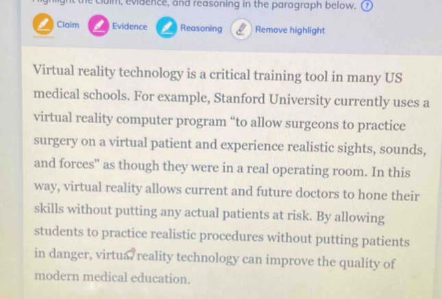 ght the cluim, evidence, and reasoning in the paragraph below. (1 
L Claim Evidence L Reasoning Remove highlight 
Virtual reality technology is a critical training tool in many US 
medical schools. For example, Stanford University currently uses a 
virtual reality computer program “to allow surgeons to practice 
surgery on a virtual patient and experience realistic sights, sounds, 
and forces" as though they were in a real operating room. In this 
way, virtual reality allows current and future doctors to hone their 
skills without putting any actual patients at risk. By allowing 
students to practice realistic procedures without putting patients 
in danger, virtua reality technology can improve the quality of 
modern medical education.