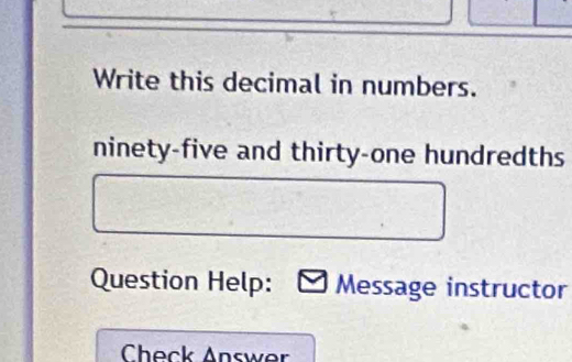 Write this decimal in numbers. 
ninety-five and thirty-one hundredths 
Question Help: Message instructor 
Check Answer