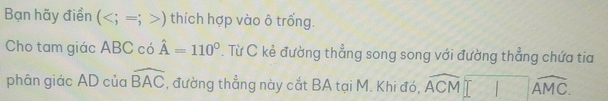 Bạn hãy điền () thích hợp vào ô trống. 
Cho tam giác ABC có hat A=110°. Từ C kẻ đường thẳng song song với đường thẳng chứa tia 
phân giác AD của widehat BAC , đường thẳng này cắt BA tại M. Khi đó, overline ACM□ overline AMC.