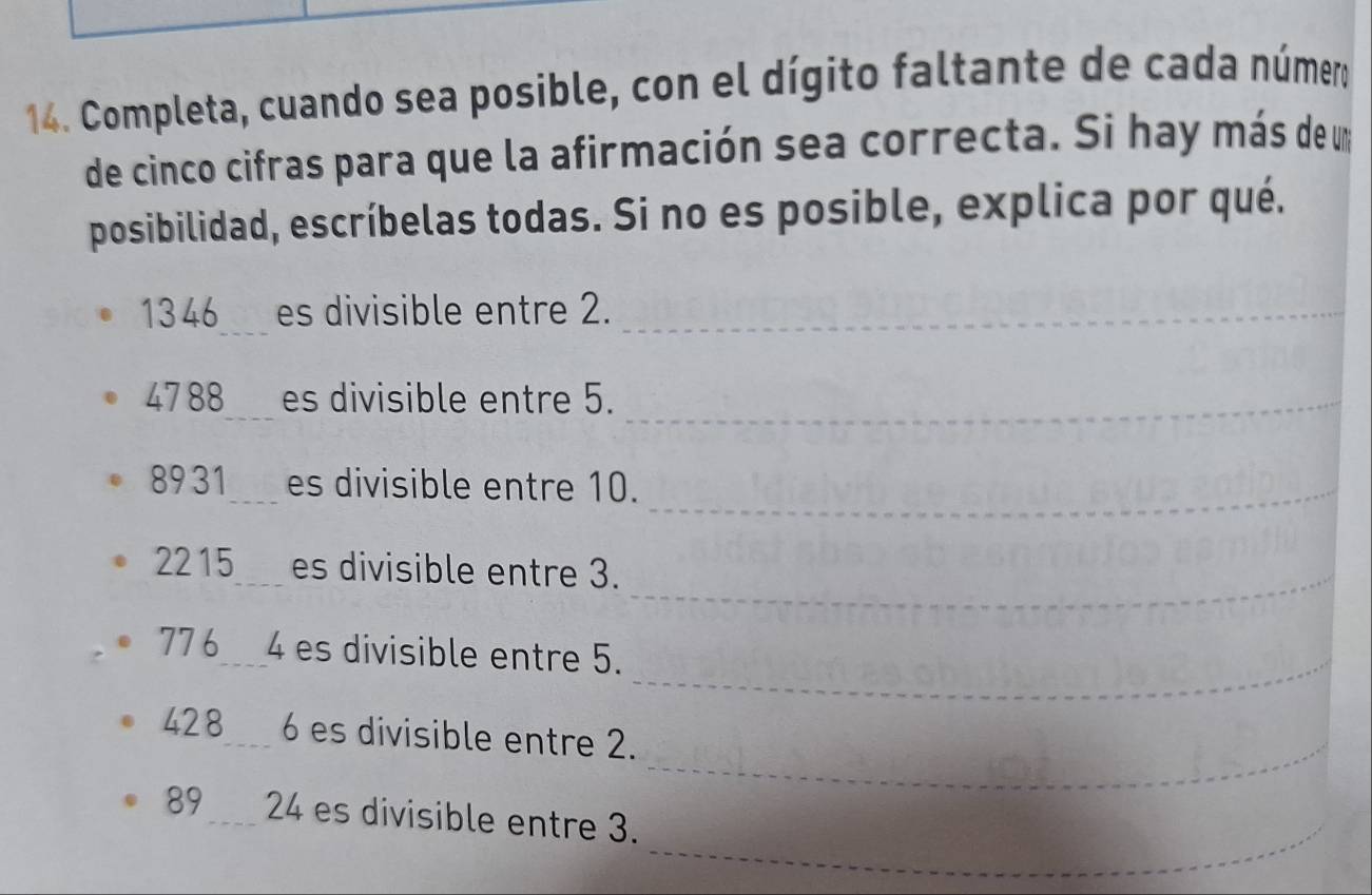 Completa, cuando sea posible, con el dígito faltante de cada número 
de cinco cifras para que la afirmación sea correcta. Si hay más de u 
posibilidad, escríbelas todas. Si no es posible, explica por qué.
1346 _ es divisible entre 2._
4788 es divisible entre 5._
8931 es divisible entre 10._
2215 es divisible entre 3._
776 4 es divisible entre 5._ 
_
428 6 es divisible entre 2. 
_
89 24 es divisible entre 3.