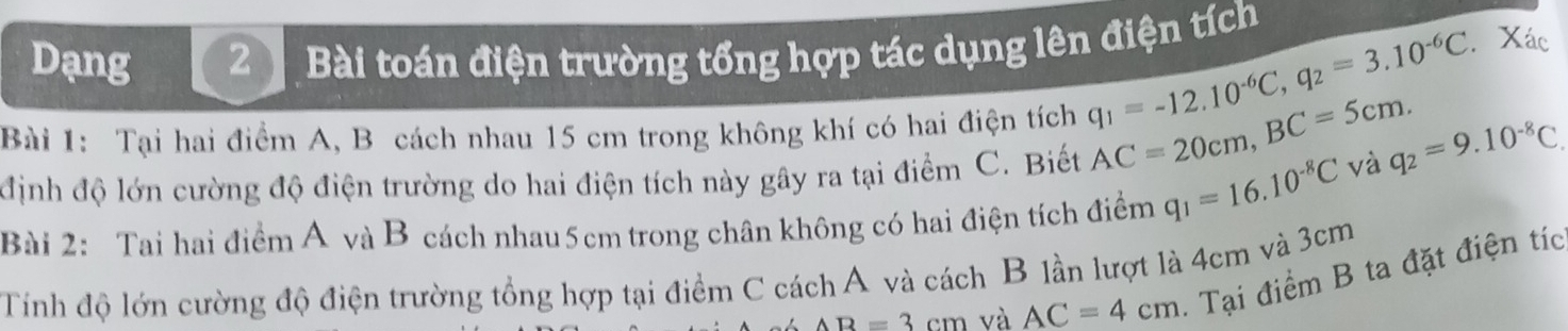 Dạng 2 Bài toán điện trường tổng hợp tác dụng lên điện tích 
Bài 1: Tại hai điểm A, B cách nhau 15 cm trong không khí có hai điện tích
q_1=-12.10^(-6)C, q_2=3.10^(-6)C.Xác 
định độ lớn cường độ điện trường do hai điện tích này gây ra tại điểm C. Biết AC=20cm, BC=5cm. và q_2=9.10^(-8)C. 
Bài 2: Tai hai điểm A và B cách nhau 5cm trong chân không có hai điện tích điểm q_1=16.10^(-8)C
Tính độ lớn cường độ điện trường tổng hợp tại điểm C cách A và cách B lần lượt là 4cm và 3cm
AB=3cm và AC=4cm - Tại điểm B ta đặt điện tíc