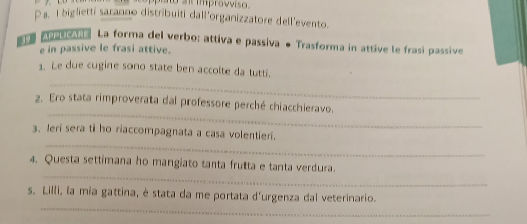 to l impro vviso. 
a. I biglietti saranno distribuiti dall’organizzatore dell’evento. 
APPLICARE La forma del verbo: attiva e passiva ● Trasforma in attive le frasi passive 
e in passive le frasi attive. 
_ 
1. Le due cugine sono state ben accolte da tutti. 
_ 
2. Ero stata rimproverata dal professore perché chiacchieravo. 
_ 
3. Ieri sera ti ho riaccompagnata a casa volentieri. 
_ 
4. Questa settimana ho mangiato tanta frutta e tanta verdura. 
_ 
s. Lilli, la mia gattina, è stata da me portata d'urgenza dal veterinario.