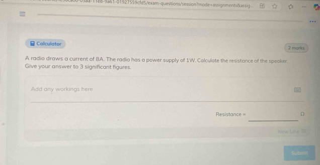 11e8-9a61-01927559cfd5/exam-questions/session?mode=assignments&assig.. 
_ 
_ 
Calculator 2 marks 
A radio draws a current of 8A. The radio has a power supply of 1W. Calculate the resistance of the speaker. 
Give your answer to 3 significant figures. 
Add any workings here 
_ 
_ 
Resistance = Ω 
New Line B 
Submit