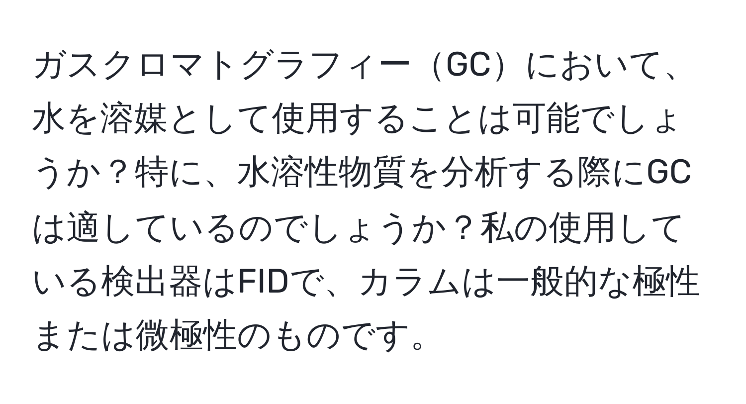 ガスクロマトグラフィーGCにおいて、水を溶媒として使用することは可能でしょうか？特に、水溶性物質を分析する際にGCは適しているのでしょうか？私の使用している検出器はFIDで、カラムは一般的な極性または微極性のものです。