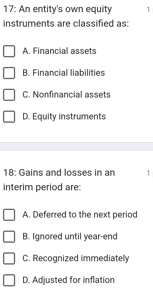 17: An entity's own equity 1
instruments are classified as:
A. Financial assets
B. Financial liabilities
C. Nonfinancial assets
D. Equity instruments
18: Gains and losses in an 1
interim period are:
A. Deferred to the next period
B. Ignored until year-end
C. Recognized immediately
D. Adjusted for inflation