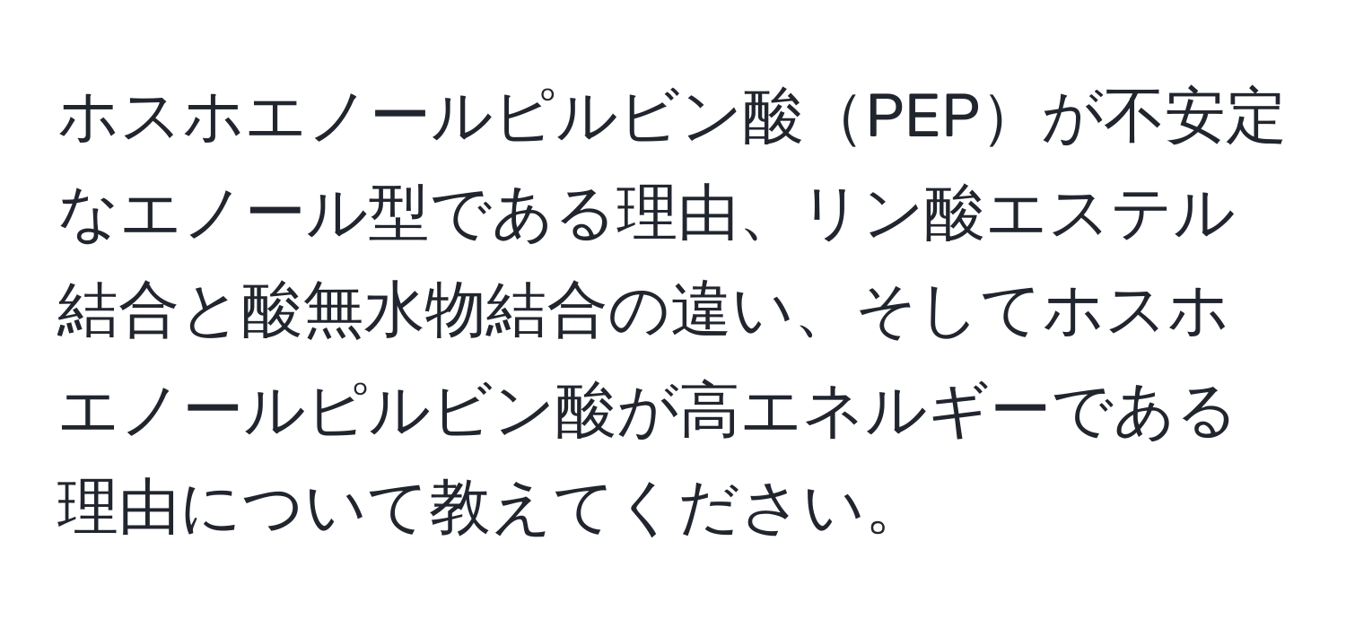 ホスホエノールピルビン酸PEPが不安定なエノール型である理由、リン酸エステル結合と酸無水物結合の違い、そしてホスホエノールピルビン酸が高エネルギーである理由について教えてください。