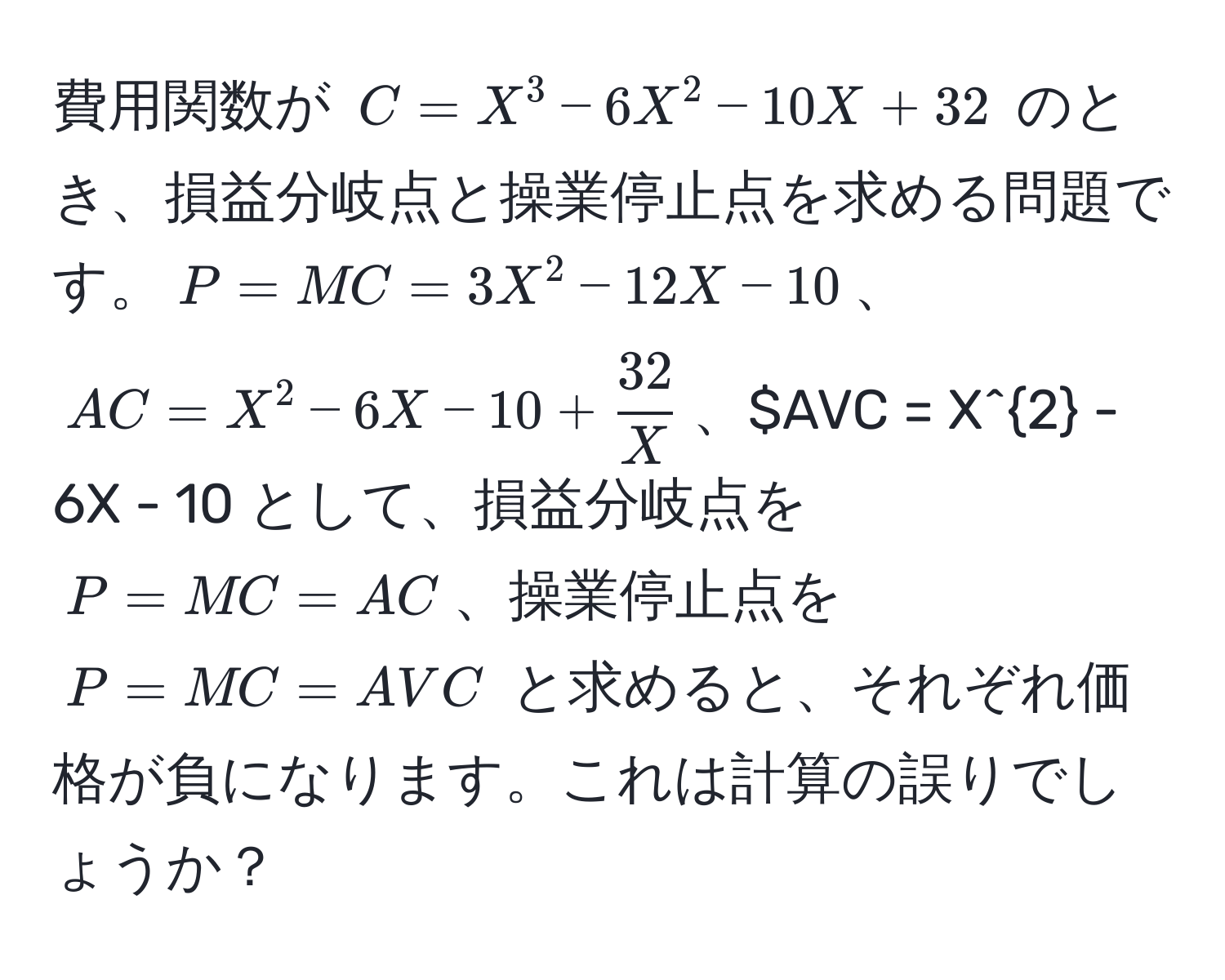 費用関数が $C = X^(3 - 6X^2 - 10X + 32$ のとき、損益分岐点と操業停止点を求める問題です。$P = MC = 3X^2 - 12X - 10$、$AC = X^2 - 6X - 10 + frac32)X$、$AVC = X^2 - 6X - 10 として、損益分岐点を $P = MC = AC$、操業停止点を $P = MC = AVC$ と求めると、それぞれ価格が負になります。これは計算の誤りでしょうか？