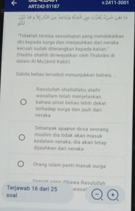 2411-3001
ART242-51187
Sả So g M UI So áclg qiải So Lải Lả Cội là
j
"Tidaklah tersisa sesuatupun yang mendekatkan
diri kepada surga dan menjauhkan dari neraka
kecuali sudah diterangkan kepada kalian."
(Hadits shahih diriwayatkan oleh Thabrāni di
dalam Al Mu'jāmil Kabīr)
Sabda beliau tersebut menunjukkan bahwa, ...
Rasulullah shallallahu alaihi
wasallam telah menjelaskan
bahwa umat beliau lebih dekat
terhadap surga dan jauh dari
neraka
Sebanyak apapun dosa seorang
muslim dia tidak akan masuk
kedalam neraka, dia akan tetap
dijauhkan dari neraka
Orang islam pasti masuk surga
Svariat vang dibawa Rasulullah
Terjawab 16 dari 25 wasa!
soal +