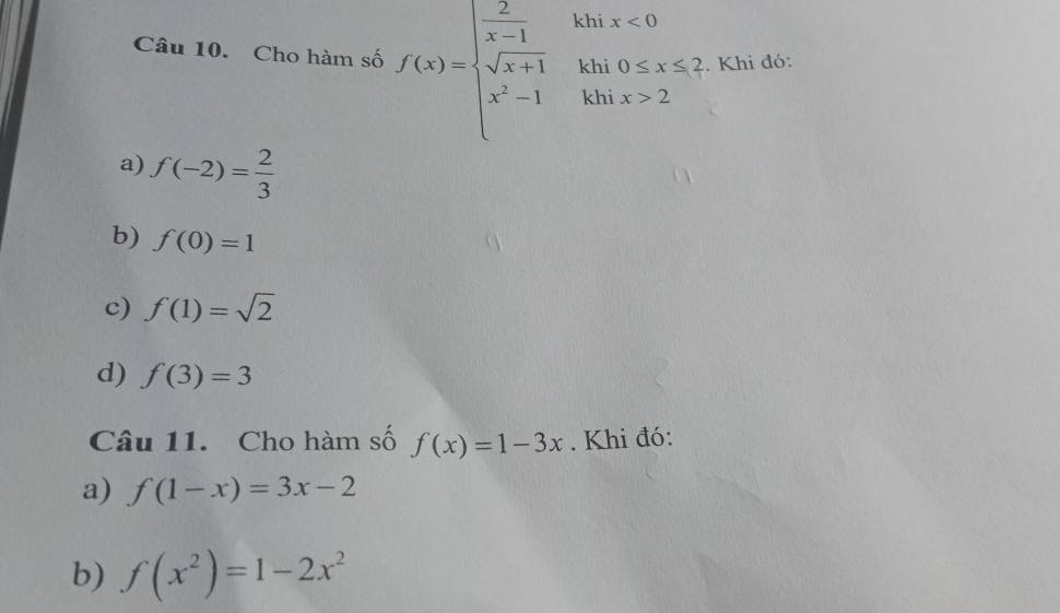 Cho hàm số f(x)=beginarrayl  2/x-1  sqrt(x+1) x^2-1endarray. khi x<0</tex> 
khi 0≤ x≤ 2. Khi đó:
khi x>2
a) f(-2)= 2/3 
b) f(0)=1
c) f(1)=sqrt(2)
d) f(3)=3
Câu 11. Cho hàm số f(x)=1-3x. Khi đó:
a) f(1-x)=3x-2
b) f(x^2)=1-2x^2