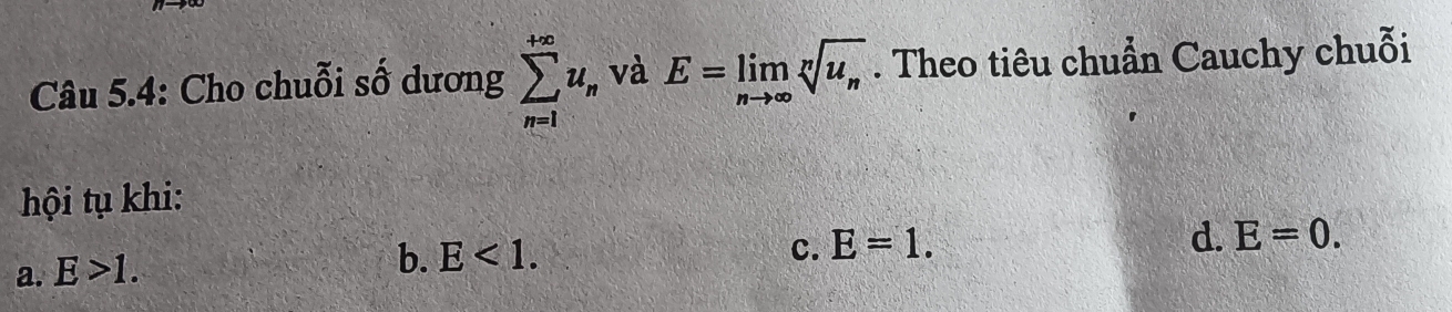 Câu 5.4: Cho chuỗi số dương sumlimits _(n=1)^(+∈fty)u_n và E=limlimits _nto ∈fty sqrt[n](u_n). Theo tiêu chuẩn Cauchy chuỗi
hội tụ khi:
a. E>1. b. E<1</tex>.
c. E=1.
d. E=0.