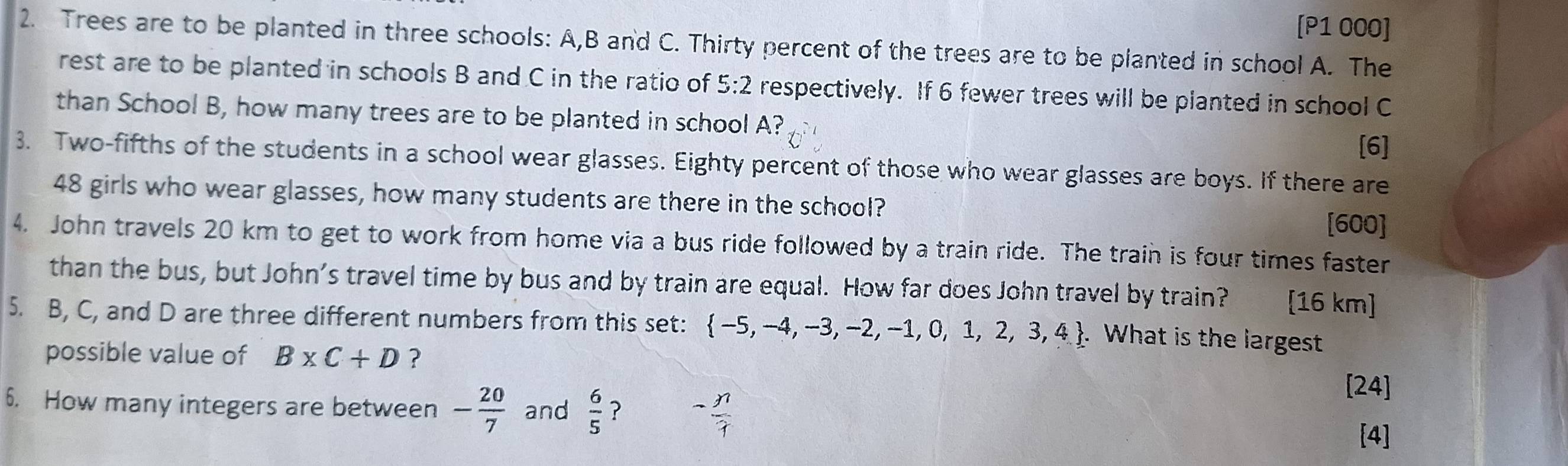 [P1 000] 
2. Trees are to be planted in three schools: A, B and C. Thirty percent of the trees are to be planted in school A. The 
rest are to be planted in schools B and C in the ratio of 5:2 respectively. If 6 fewer trees will be planted in school C
than School B, how many trees are to be planted in school A? 
[6] 
3. Two-fifths of the students in a school wear glasses. Eighty percent of those who wear glasses are boys. If there are
48 girls who wear glasses, how many students are there in the school? 
[600] 
4. John travels 20 km to get to work from home via a bus ride followed by a train ride. The train is four times faster 
than the bus, but John’s travel time by bus and by train are equal. How far does John travel by train? [16 km] 
5. B, C, and D are three different numbers from this set:  -5,-4,-3,-2,-1,0,1,2,3,4. What is the largest 
possible value of B* C+D ? 
6. How many integers are between - 20/7  and  6/5  ? - n/1 
[24] 
[4]