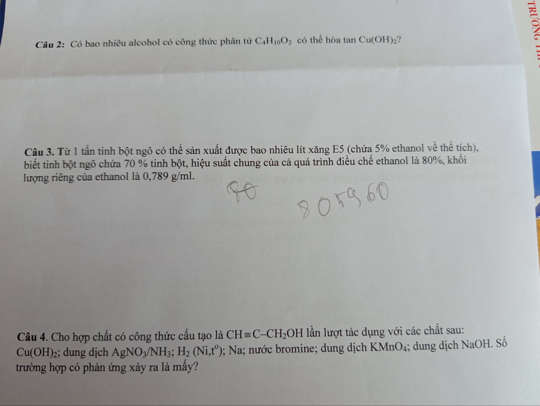 a 
Câu 2: Có bao nhiêu alcohol có công thức phân tử C_4H_10O_2 có thể hòa tan Cu(OH)_2 ? 
Câu 3. Từ 1 tấn tinh bột ngô có thể sản xuất được bao nhiêu lít xăng E5 (chứa 5% ethanol về thể tích), 
biết tinh bột ngô chứa 70 % tinh bột, hiệu suất chung của cả quá trình điều chế ethanol là 80%, khối 
lượng riêng của ethanol là 0,789 g/ml. 
Câu 4. Cho hợp chất có công thức cấu tạo là CHequiv C-CH_2OH lần lượt tác dụng với các chất sau:
Cu(OH)_2; dung dịch AgNO_3/NH_3; H_2(Ni,t^0); Na; nước bromine; dung dịch KMn O_4; dung dịch NaOH. Số 
trường hợp có phản ứng xảy ra là mấy?