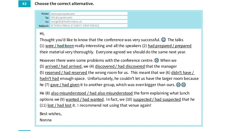 Choose the correct alternative. 
From:nonna@zapnet.com 
To: GH L@ zapnet.com 
Ce: ma rgo35 @ kw ik m a il.co. u k 
Subject: | INTERNATIONAL STUDENT CONFERENCE 
Hi, 
Thought you'd like to know that the conference was very successful. ③ The talks 
(1) were / had been really interesting and all the speakers (2) had prepared / prepared 
their material very thoroughly. Everyone agreed we should do the same next year. 
However there were some problems with the conference centre. ♂ When we 
(3) arrived / had arrived, we (4) discovered / had discovered that the manager 
(5) reserved / had reserved the wrong room for us. This meant that we (6) didn’t have / 
hadn't had enough space. Unfortunately, he couldn’t let us have the larger room because 
he (7) gave / had given it to another group, which was even bigger than ours. 
He (8) also misunderstood / had also misunderstood the form explaining what lunch 
options we (9) wanted / had wanted. In fact, we (10) suspected / had suspected that he 
(11) lost / had lost it. I recommend not using that venue again! 
Best wishes, 
Nonna