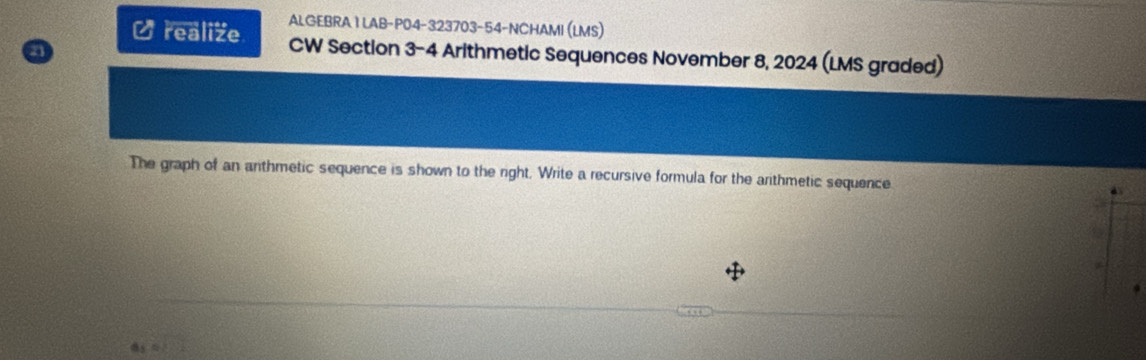 ALGEBRA1LAB-P04-323703-54-NCHAMI (LMS) 
Urealize CW Section 3-4 Arithmetic Sequences November 8, 2024 (LMS graded) 
n 
The graph of an anthmetic sequence is shown to the right. Write a recursive formula for the arithmetic sequence 
as 4k-1