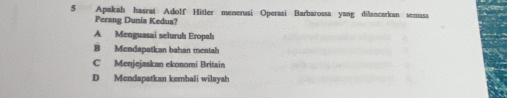 Apakah hasrat Adolf Hitler menerusi Operasi Barbarossa yang dilancarkan semasa
Perang Dunia Kedua?
A Menguasai seluruh Eropah
B Mendapatkan bahan mentah
C Menjejaskan ekonomi Britain
D Mendapatkan kembali wilayah