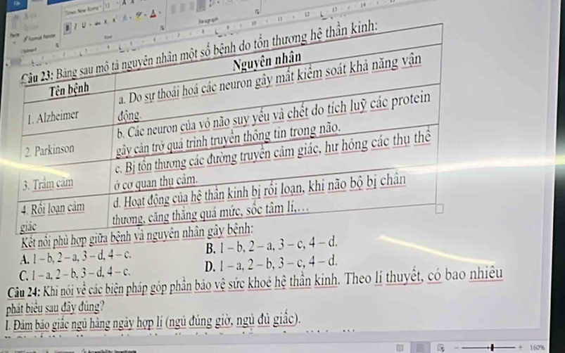 A c A A
9
5
12
Kết nổi phủ hợp gi
A. l-b, 2-a, 3-d, 4-c.
B. 1-b, 2-a, 3-c, 4-d.
C. 1-a, 2-b, 3-d, 4-c. D. 1-a, 2-b, 3-c, 4-d. 
Câu 24: Khi nói về các biện pháp góp phần bảo vệ sức khoẻ hệ thần kinh. Theo lí thuyết, có bao nhiều
phát biểu sau đây đủng?
I. Đám bảo giắc ngủ hàng ngày hợp lí (ngủ đúng giờ, ngủ đủ giấc).
160%