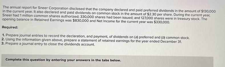 The annual report for Sneer Corporation disclosed that the company declared and paid preferred dividends in the amount of $130,000
in the current year. It also declared and paid dividends on common stock in the amount of $2.30 per share. During the current year, 
Sneer had 1 million common shares authorized; 330,000 shares had been issued; and 127,000 shares were in treasury stock. The 
opening balance in Retained Earnings was $830,000 and Net Income for the current year was $330,000. 
Required: 
1. Prepare journal entries to record the declaration, and payment, of dividends on (a) preferred and (b) common stock. 
2. Using the information given above, prepare a statement of retained earnings for the year ended December 31. 
3. Prepare a journal entry to close the dividends account. 
Complete this question by entering your answers in the tabs below.