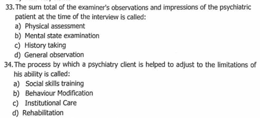 The sum total of the examiner's observations and impressions of the psychiatric
patient at the time of the interview is called:
a) Physical assessment
b) Mental state examination
c) History taking
d) General observation
34. The process by which a psychiatry client is helped to adjust to the limitations of
his ability is called:
a) Social skills training
b) Behaviour Modification
c) Institutional Care
d) Rehabilitation