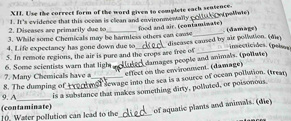 Use the correct form of the word given to complete each sentence. 
pol lute 
1. It’s evidence that this ocean is clean and environmentally_ 
2. Diseases are primarily due to 
food and air. (confaminate) 
3. While some Chemicals may be harmless others can cause_ (damage) 
4. Life expectancy has gone down due to_ diseases caused by air pollution. (die) 
insecticides. (poison) 
5. In remote regions, the air is pure and the crops are free of_ 
6. Some scientists warn that ligh_ 
damages people and animals. (pollute) 
7. Many Chemicals have a_ 
effect on the environment. (damage) 
8. The dumping of_ 
sewage into the sea is a source of ocean pollution. (treat) 
9. A_ 
is a substance that makes something dirty, polluted, or poisonous. 
(contaminate) 
of aquatic plants and animals. (die) 
10. Water pollution can lead to the_