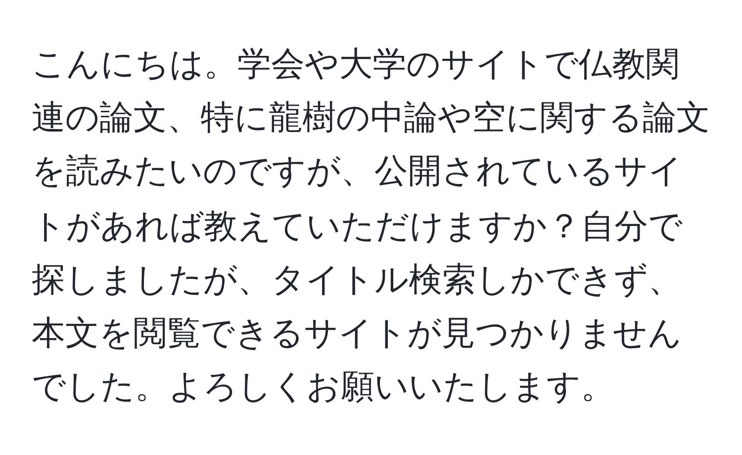 こんにちは。学会や大学のサイトで仏教関連の論文、特に龍樹の中論や空に関する論文を読みたいのですが、公開されているサイトがあれば教えていただけますか？自分で探しましたが、タイトル検索しかできず、本文を閲覧できるサイトが見つかりませんでした。よろしくお願いいたします。