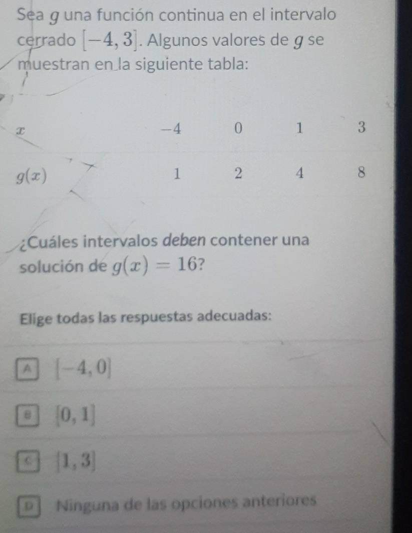 Sea g una función continua en el intervalo
cerrado [-4,3]. Algunos valores de g se
muestran en la siguiente tabla:
¿Cuáles intervalos deben contener una
solución de g(x)=16 ?
Elige todas las respuestas adecuadas:
A [-4,0]
B [0,1]
C [1,3]
D ì Ninguna de las opciones anteriores