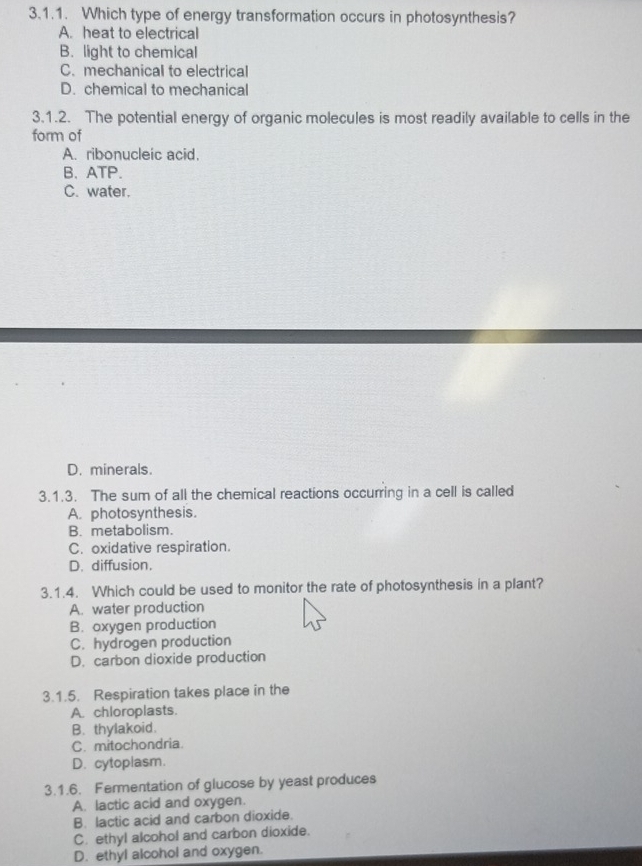 Which type of energy transformation occurs in photosynthesis?
A. heat to electrical
B. light to chemical
C. mechanical to electrical
D. chemical to mechanical
3.1.2. The potential energy of organic molecules is most readily available to cells in the
form of
A. ribonucleic acid.
B、 ATP.
C. water.
D. minerals.
3.1.3. The sum of all the chemical reactions occurring in a cell is called
A. photosynthesis.
B. metabolism.
C. oxidative respiration.
D. diffusion.
3.1.4. Which could be used to monitor the rate of photosynthesis in a plant?
A. water production
B. oxygen production
C. hydrogen production
D. carbon dioxide production
3.1.5. Respiration takes place in the
A. chloroplasts.
B. thylakoid.
C. mitochondria.
D. cytoplasm.
3.1.6. Fermentation of glucose by yeast produces
A. lactic acid and oxygen.
B. lactic acid and carbon dioxide.
C. ethyl alcohol and carbon dioxide.
D. ethyl alcohol and oxygen.